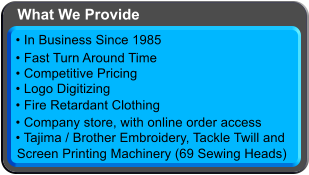  Logo Digitizing  Tajima / Brother Embroidery, Tackle Twilland Screen Printing Machinery (69 Sewing Heads)  In Business Since 1985  Fast Turn Around Time  Competitive Pricing  Fire Retardant Clothing  Company store, with online order access What We Provide