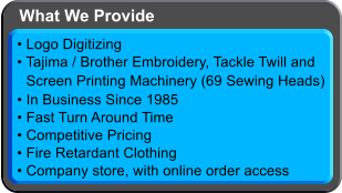  Logo Digitizing  Tajima / Brother Embroidery, Tackle Twilland Screen Printing Machinery (69 Sewing Heads)  In Business Since 1985  Fast Turn Around Time  Competitive Pricing  Fire Retardant Clothing  Company store, with online order access What We Provide